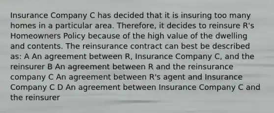 Insurance Company C has decided that it is insuring too many homes in a particular area. Therefore, it decides to reinsure R's Homeowners Policy because of the high value of the dwelling and contents. The reinsurance contract can best be described as: A An agreement between R, Insurance Company C, and the reinsurer B An agreement between R and the reinsurance company C An agreement between R's agent and Insurance Company C D An agreement between Insurance Company C and the reinsurer