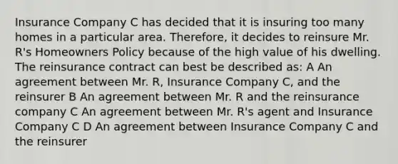 Insurance Company C has decided that it is insuring too many homes in a particular area. Therefore, it decides to reinsure Mr. R's Homeowners Policy because of the high value of his dwelling. The reinsurance contract can best be described as: A An agreement between Mr. R, Insurance Company C, and the reinsurer B An agreement between Mr. R and the reinsurance company C An agreement between Mr. R's agent and Insurance Company C D An agreement between Insurance Company C and the reinsurer