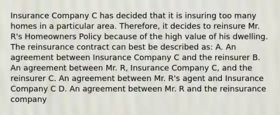 Insurance Company C has decided that it is insuring too many homes in a particular area. Therefore, it decides to reinsure Mr. R's Homeowners Policy because of the high value of his dwelling. The reinsurance contract can best be described as: A. An agreement between Insurance Company C and the reinsurer B. An agreement between Mr. R, Insurance Company C, and the reinsurer C. An agreement between Mr. R's agent and Insurance Company C D. An agreement between Mr. R and the reinsurance company