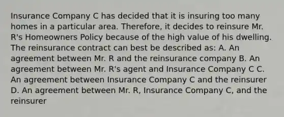 Insurance Company C has decided that it is insuring too many homes in a particular area. Therefore, it decides to reinsure Mr. R's Homeowners Policy because of the high value of his dwelling. The reinsurance contract can best be described as: A. An agreement between Mr. R and the reinsurance company B. An agreement between Mr. R's agent and Insurance Company C C. An agreement between Insurance Company C and the reinsurer D. An agreement between Mr. R, Insurance Company C, and the reinsurer