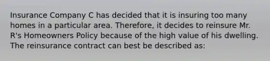 Insurance Company C has decided that it is insuring too many homes in a particular area. Therefore, it decides to reinsure Mr. R's Homeowners Policy because of the high value of his dwelling. The reinsurance contract can best be described as: