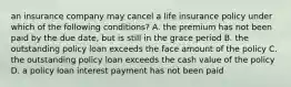 an insurance company may cancel a life insurance policy under which of the following conditions? A. the premium has not been paid by the due date, but is still in the grace period B. the outstanding policy loan exceeds the face amount of the policy C. the outstanding policy loan exceeds the cash value of the policy D. a policy loan interest payment has not been paid