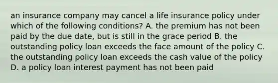 an insurance company may cancel a life insurance policy under which of the following conditions? A. the premium has not been paid by the due date, but is still in the grace period B. the outstanding policy loan exceeds the face amount of the policy C. the outstanding policy loan exceeds the cash value of the policy D. a policy loan interest payment has not been paid