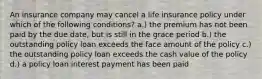 An insurance company may cancel a life insurance policy under which of the following conditions? a.) the premium has not been paid by the due date, but is still in the grace period b.) the outstanding policy loan exceeds the face amount of the policy c.) the outstanding policy loan exceeds the cash value of the policy d.) a policy loan interest payment has been paid