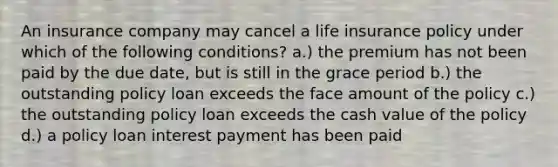 An insurance company may cancel a life insurance policy under which of the following conditions? a.) the premium has not been paid by the due date, but is still in the grace period b.) the outstanding policy loan exceeds the face amount of the policy c.) the outstanding policy loan exceeds the cash value of the policy d.) a policy loan interest payment has been paid