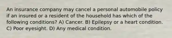 An insurance company may cancel a personal automobile policy if an insured or a resident of the household has which of the following conditions? A) Cancer. B) Epilepsy or a heart condition. C) Poor eyesight. D) Any medical condition.