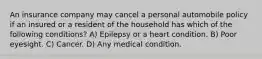 An insurance company may cancel a personal automobile policy if an insured or a resident of the household has which of the following conditions? A) Epilepsy or a heart condition. B) Poor eyesight. C) Cancer. D) Any medical condition.