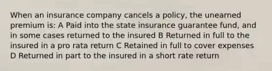 When an insurance company cancels a policy, the unearned premium is: A Paid into the state insurance guarantee fund, and in some cases returned to the insured B Returned in full to the insured in a pro rata return C Retained in full to cover expenses D Returned in part to the insured in a short rate return