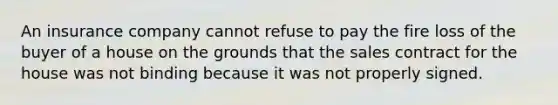 An insurance company cannot refuse to pay the fire loss of the buyer of a house on the grounds that the sales contract for the house was not binding because it was not properly signed.