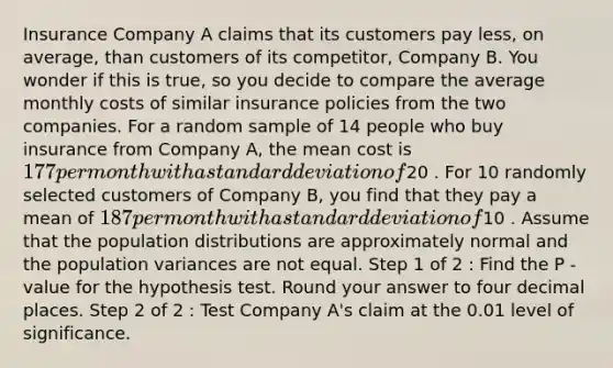 Insurance Company A claims that its customers pay less, on average, than customers of its competitor, Company B. You wonder if this is true, so you decide to compare the average monthly costs of similar insurance policies from the two companies. For a random sample of 14 people who buy insurance from Company A, the mean cost is 177 per month with a standard deviation of20 . For 10 randomly selected customers of Company B, you find that they pay a mean of 187 per month with a standard deviation of10 . Assume that the population distributions are approximately normal and the population variances are not equal. Step 1 of 2 : Find the P -value for the hypothesis test. Round your answer to four decimal places. Step 2 of 2 : Test Company A's claim at the 0.01 level of significance.