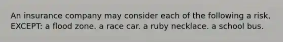 An insurance company may consider each of the following a risk, EXCEPT: a flood zone. a race car. a ruby necklace. a school bus.