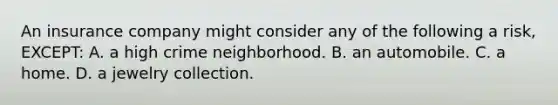 An insurance company might consider any of the following a risk, EXCEPT: A. a high crime neighborhood. B. an automobile. C. a home. D. a jewelry collection.