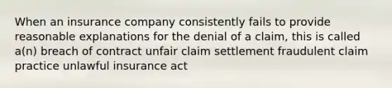 When an insurance company consistently fails to provide reasonable explanations for the denial of a claim, this is called a(n) breach of contract unfair claim settlement fraudulent claim practice unlawful insurance act