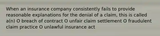 When an insurance company consistently fails to provide reasonable explanations for the denial of a claim, this is called a(n) O breach of contract O unfair claim settlement O fraudulent claim practice O unlawful insurance act