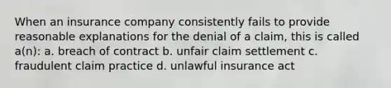 When an insurance company consistently fails to provide reasonable explanations for the denial of a claim, this is called a(n): a. breach of contract b. unfair claim settlement c. fraudulent claim practice d. unlawful insurance act