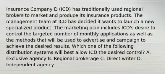 Insurance Company D (ICD) has traditionally used regional brokers to market and produce its insurance products. The management team at ICD has decided it wants to launch a new specialized product. The marketing plan includes ICD's desire to control the targeted number of monthly applications as well as the methods that will be used to advertise and campaign to achieve the desired results. Which one of the following distribution systems will best allow ICD the desired control? A. Exclusive agency B. Regional brokerage C. Direct writer D. Independent agency