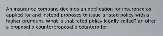 An insurance company declines an application for insurance as applied for and instead proposes to issue a rated policy with a higher premium. What is that rated policy legally called? an offer a proposal a counterproposal a counteroffer