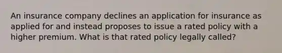 An insurance company declines an application for insurance as applied for and instead proposes to issue a rated policy with a higher premium. What is that rated policy legally called?