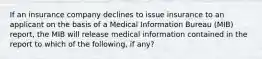 If an insurance company declines to issue insurance to an applicant on the basis of a Medical Information Bureau (MIB) report, the MIB will release medical information contained in the report to which of the following, if any?