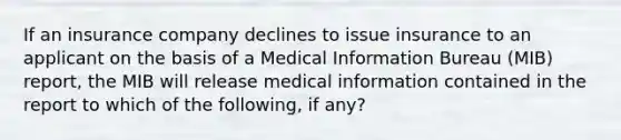 If an insurance company declines to issue insurance to an applicant on the basis of a Medical Information Bureau (MIB) report, the MIB will release medical information contained in the report to which of the following, if any?