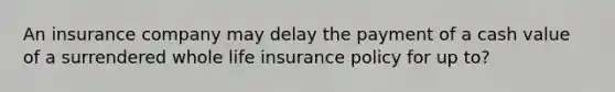 An insurance company may delay the payment of a cash value of a surrendered whole life insurance policy for up to?