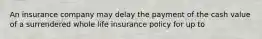 An insurance company may delay the payment of the cash value of a surrendered whole life insurance policy for up to