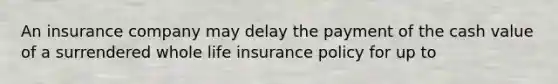 An insurance company may delay the payment of the cash value of a surrendered whole life insurance policy for up to