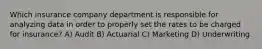 Which insurance company department is responsible for analyzing data in order to properly set the rates to be charged for insurance? A) Audit B) Actuarial C) Marketing D) Underwriting