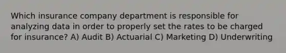 Which insurance company department is responsible for analyzing data in order to properly set the rates to be charged for insurance? A) Audit B) Actuarial C) Marketing D) Underwriting