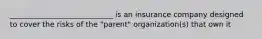 ____________________________ is an insurance company designed to cover the risks of the "parent" organization(s) that own it