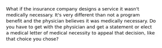 What if the insurance company designs a service it wasn't medically necessary. It's very different than not a program benefit and the physician believes it was medically necessary. Do you have to get with the physician and get a statement or elect a medical letter of medical necessity to appeal that decision, like that choice you chose?