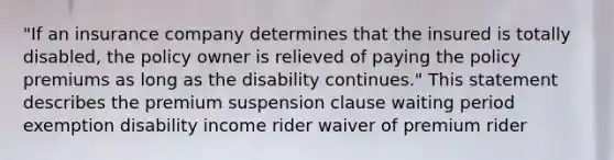 "If an insurance company determines that the insured is totally disabled, the policy owner is relieved of paying the policy premiums as long as the disability continues." This statement describes the premium suspension clause waiting period exemption disability income rider waiver of premium rider