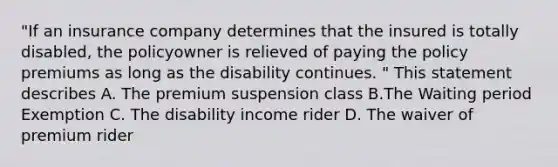 "If an insurance company determines that the insured is totally disabled, the policyowner is relieved of paying the policy premiums as long as the disability continues. " This statement describes A. The premium suspension class B.The Waiting period Exemption C. The disability income rider D. The waiver of premium rider