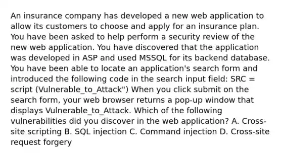 An insurance company has developed a new web application to allow its customers to choose and apply for an insurance plan. You have been asked to help perform a security review of the new web application. You have discovered that the application was developed in ASP and used MSSQL for its backend database. You have been able to locate an application's search form and introduced the following code in the search input field: SRC = script (Vulnerable_to_Attack") When you click submit on the search form, your web browser returns a pop-up window that displays Vulnerable_to_Attack. Which of the following vulnerabilities did you discover in the web application? A. Cross-site scripting B. SQL injection C. Command injection D. Cross-site request forgery