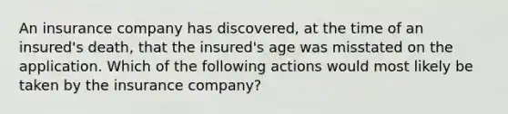 An insurance company has discovered, at the time of an insured's death, that the insured's age was misstated on the application. Which of the following actions would most likely be taken by the insurance company?