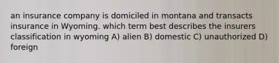 an insurance company is domiciled in montana and transacts insurance in Wyoming. which term best describes the insurers classification in wyoming A) alien B) domestic C) unauthorized D) foreign