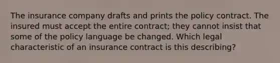 The insurance company drafts and prints the policy contract. The insured must accept the entire contract; they cannot insist that some of the policy language be changed. Which legal characteristic of an insurance contract is this describing?