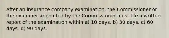 After an insurance company examination, the Commissioner or the examiner appointed by the Commissioner must file a written report of the examination within a) 10 days. b) 30 days. c) 60 days. d) 90 days.