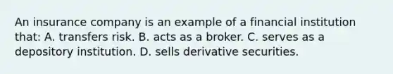 An insurance company is an example of a financial institution that: A. transfers risk. B. acts as a broker. C. serves as a depository institution. D. sells derivative securities.