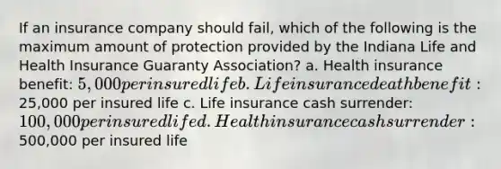 If an insurance company should fail, which of the following is the maximum amount of protection provided by the Indiana Life and Health Insurance Guaranty Association? a. Health insurance benefit: 5,000 per insured life b. Life insurance death benefit:25,000 per insured life c. Life insurance cash surrender: 100,000 per insured life d. Health insurance cash surrender:500,000 per insured life