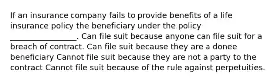 If an insurance company fails to provide benefits of a life insurance policy the beneficiary under the policy _________________. Can file suit because anyone can file suit for a breach of contract. Can file suit because they are a donee beneficiary Cannot file suit because they are not a party to the contract Cannot file suit because of the rule against perpetuities.