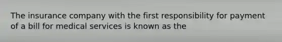 The insurance company with the first responsibility for payment of a bill for medical services is known as the