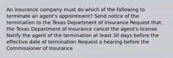 An insurance company must do which of the following to terminate an agent's appointment? Send notice of the termination to the Texas Department of Insurance Request that the Texas Department of Insurance cancel the agent's license Notify the agent of the termination at least 30 days before the effective date of termination Request a hearing before the Commissioner of Insurance