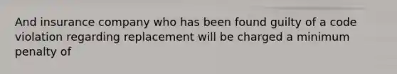 And insurance company who has been found guilty of a code violation regarding replacement will be charged a minimum penalty of