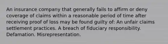 An insurance company that generally fails to affirm or deny coverage of claims within a reasonable period of time after receiving proof of loss may be found guilty of: An unfair claims settlement practices. A breach of fiduciary responsibility. Defamation. Misrepresentation.