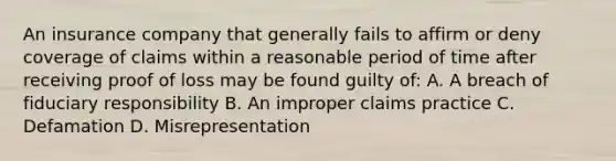 An insurance company that generally fails to affirm or deny coverage of claims within a reasonable period of time after receiving proof of loss may be found guilty of: A. A breach of fiduciary responsibility B. An improper claims practice C. Defamation D. Misrepresentation