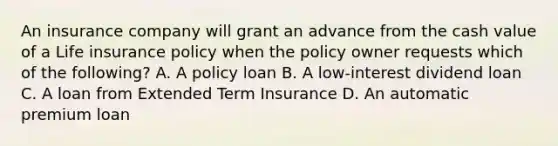 An insurance company will grant an advance from the cash value of a Life insurance policy when the policy owner requests which of the following? A. A policy loan B. A low-interest dividend loan C. A loan from Extended Term Insurance D. An automatic premium loan