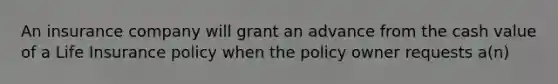 An insurance company will grant an advance from the cash value of a Life Insurance policy when the policy owner requests a(n)