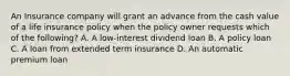 An Insurance company will grant an advance from the cash value of a life insurance policy when the policy owner requests which of the following? A. A low-interest dividend loan B. A policy loan C. A loan from extended term insurance D. An automatic premium loan