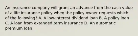 An Insurance company will grant an advance from the cash value of a life insurance policy when the policy owner requests which of the following? A. A low-interest dividend loan B. A policy loan C. A loan from extended term insurance D. An automatic premium loan